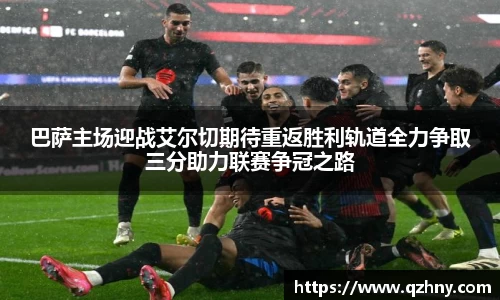 巴萨主场迎战艾尔切期待重返胜利轨道全力争取三分助力联赛争冠之路